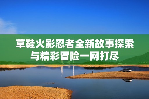 草鞋火影忍者全新故事探索与精彩冒险一网打尽