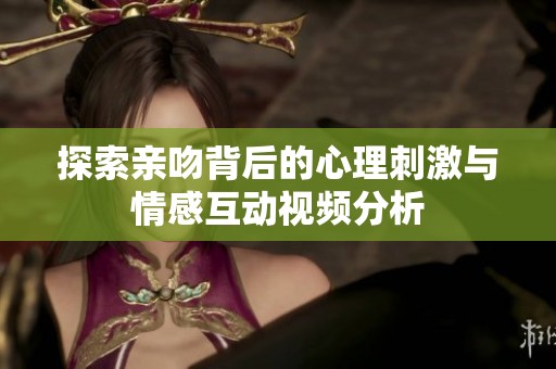 探索亲吻背后的心理刺激与情感互动视频分析