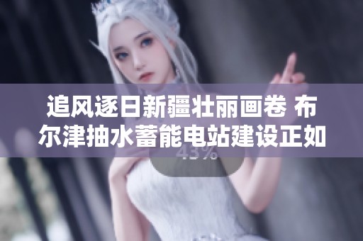 追风逐日新疆壮丽画卷 布尔津抽水蓄能电站建设正如火如荼