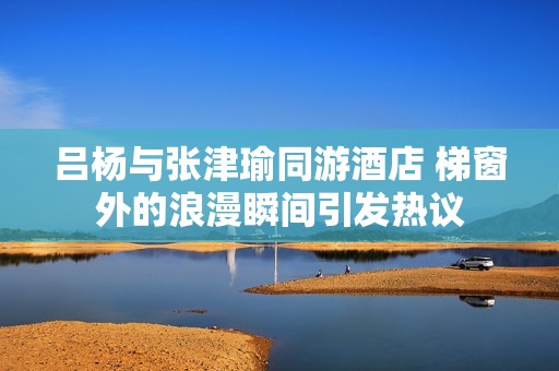 吕杨与张津瑜同游酒店 梯窗外的浪漫瞬间引发热议