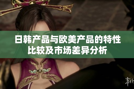 日韩产品与欧美产品的特性比较及市场差异分析