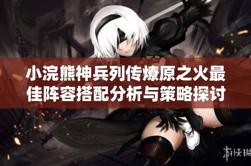 小浣熊神兵列传燎原之火最佳阵容搭配分析与策略探讨