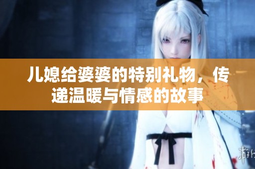 儿媳给婆婆的特别礼物，传递温暖与情感的故事