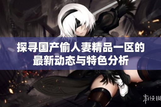 探寻国产偷人妻精品一区的最新动态与特色分析