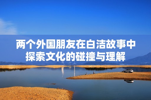 两个外国朋友在白洁故事中探索文化的碰撞与理解