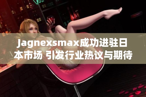 Jagnexsmax成功进驻日本市场 引发行业热议与期待