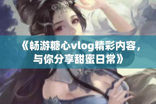 《畅游糖心vlog精彩内容，与你分享甜蜜日常》