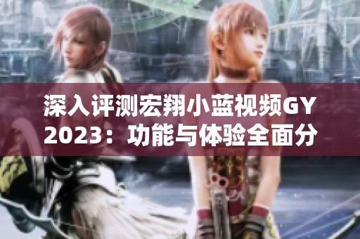 深入评测宏翔小蓝视频GY2023：功能与体验全面分析