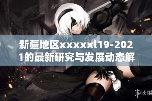 新疆地区xxxxxl19-2021的最新研究与发展动态解读