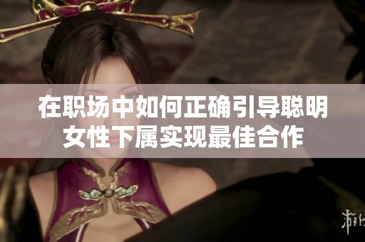 在职场中如何正确引导聪明女性下属实现最佳合作