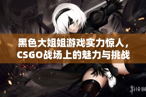 黑色大姐姐游戏实力惊人，CSGO战场上的魅力与挑战