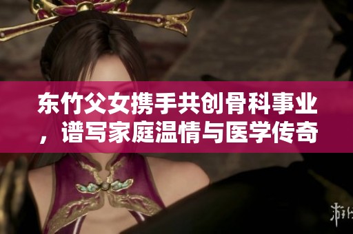 东竹父女携手共创骨科事业，谱写家庭温情与医学传奇