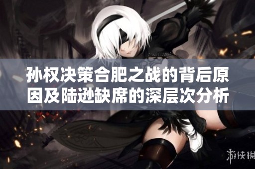 孙权决策合肥之战的背后原因及陆逊缺席的深层次分析