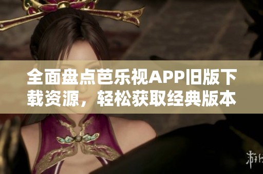 全面盘点芭乐视APP旧版下载资源，轻松获取经典版本