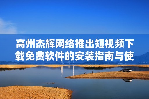 高州杰辉网络推出短视频下载免费软件的安装指南与使用体验