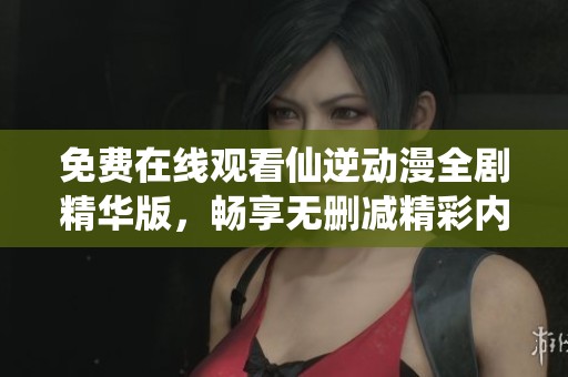 免费在线观看仙逆动漫全剧精华版，畅享无删减精彩内容
