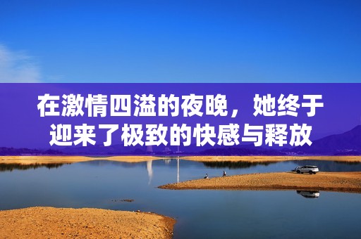在激情四溢的夜晚，她终于迎来了极致的快感与释放