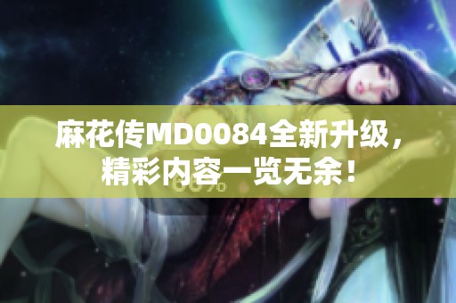 麻花传MD0084全新升级，精彩内容一览无余！