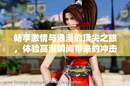畅享激情与浪漫的顶尖之旅，体验高潮瞬间带来的冲击与快乐