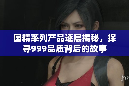 国精系列产品逐层揭秘，探寻999品质背后的故事