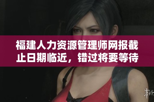 福建人力资源管理师网报截止日期临近，错过将要等待一年