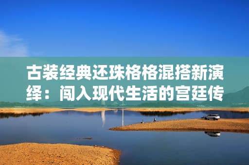 古装经典还珠格格混搭新演绎：闯入现代生活的宫廷传奇