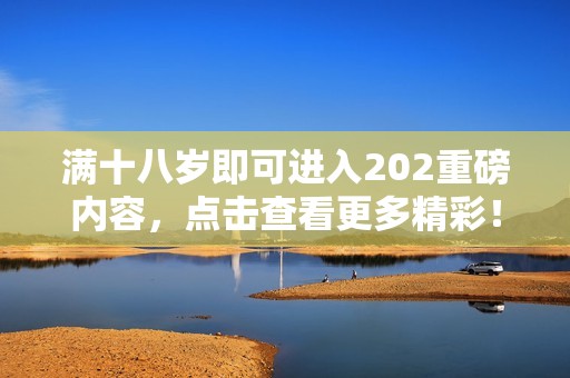 满十八岁即可进入202重磅内容，点击查看更多精彩！