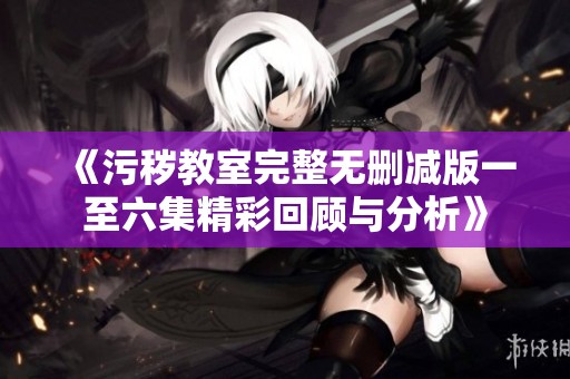 《污秽教室完整无删减版一至六集精彩回顾与分析》