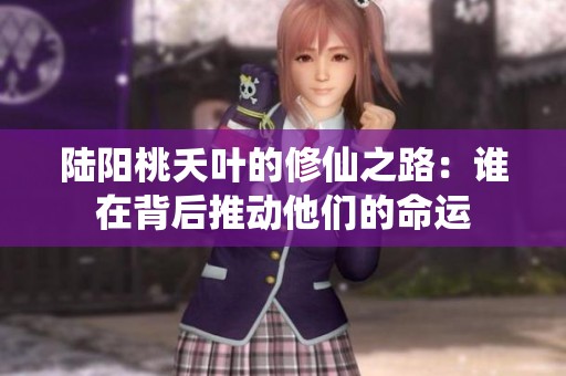 陆阳桃夭叶的修仙之路：谁在背后推动他们的命运