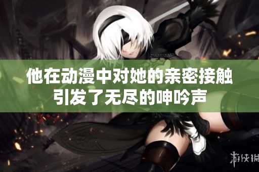 他在动漫中对她的亲密接触引发了无尽的呻吟声