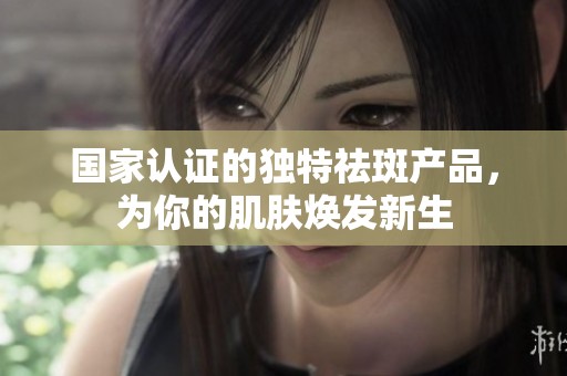 国家认证的独特祛斑产品，为你的肌肤焕发新生