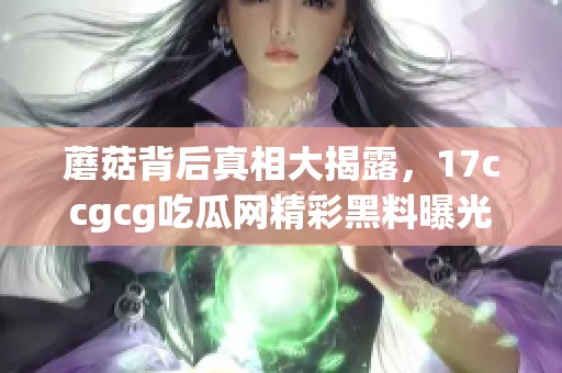 蘑菇背后真相大揭露，17ccgcg吃瓜网精彩黑料曝光记