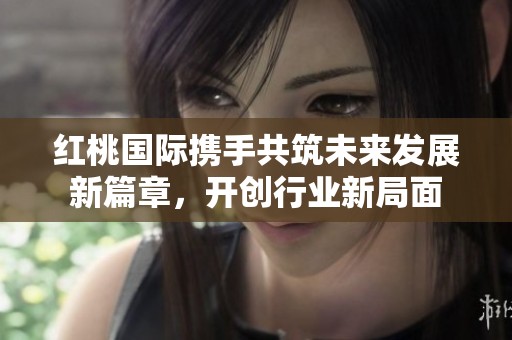 红桃国际携手共筑未来发展新篇章，开创行业新局面
