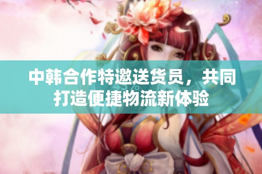 中韩合作特邀送货员，共同打造便捷物流新体验