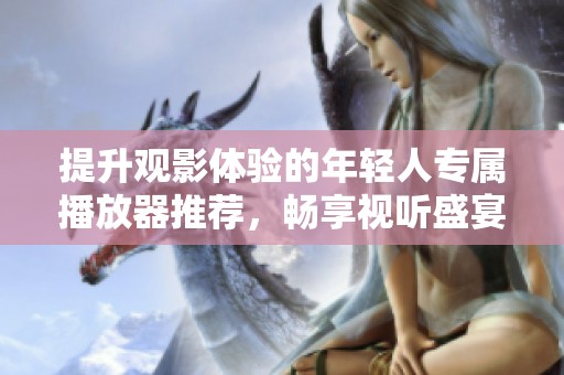 提升观影体验的年轻人专属播放器推荐，畅享视听盛宴