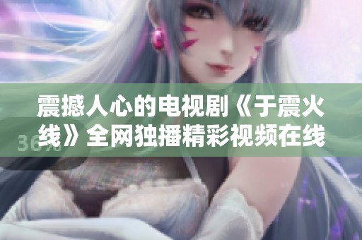震撼人心的电视剧《于震火线》全网独播精彩视频在线观看