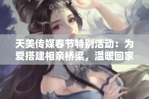 天美传媒春节特别活动：为爱搭建相亲桥梁，温暖回家路