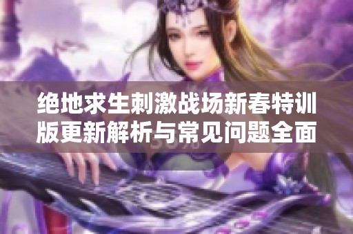 绝地求生刺激战场新春特训版更新解析与常见问题全面解答