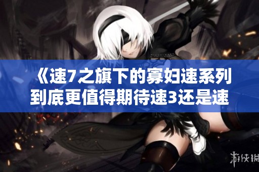 《速7之旗下的寡妇速系列到底更值得期待速3还是速4》