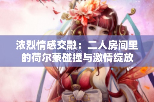 浓烈情感交融：二人房间里的荷尔蒙碰撞与激情绽放