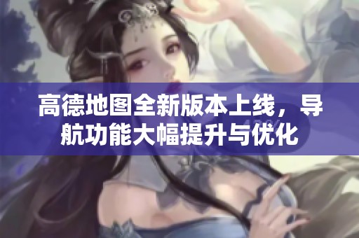 高德地图全新版本上线，导航功能大幅提升与优化