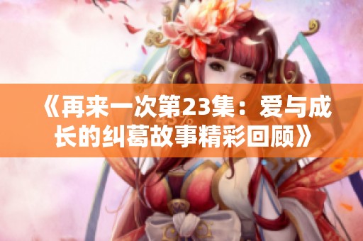 《再来一次第23集：爱与成长的纠葛故事精彩回顾》
