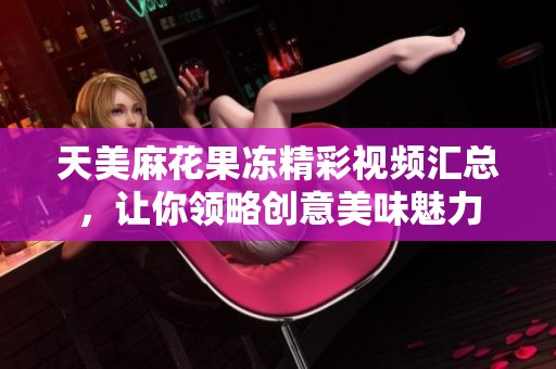 天美麻花果冻精彩视频汇总，让你领略创意美味魅力