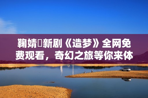 鞠婧祎新剧《造梦》全网免费观看，奇幻之旅等你来体验