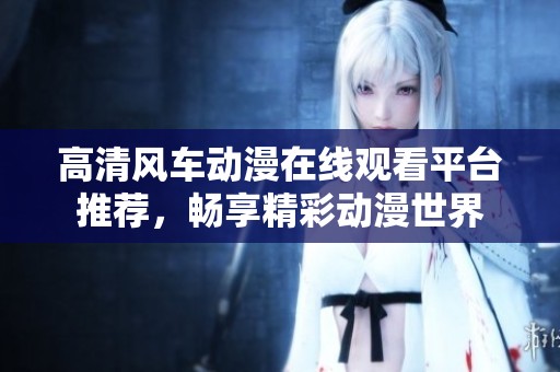 高清风车动漫在线观看平台推荐，畅享精彩动漫世界
