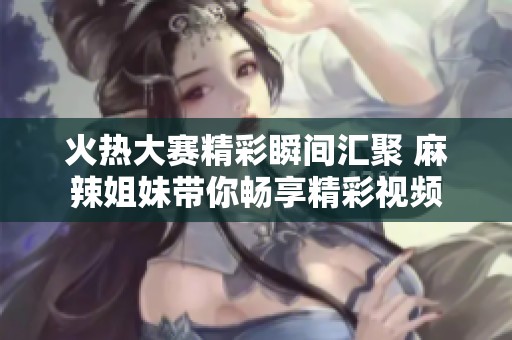 火热大赛精彩瞬间汇聚 麻辣姐妹带你畅享精彩视频
