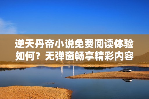 逆天丹帝小说免费阅读体验如何？无弹窗畅享精彩内容揭秘