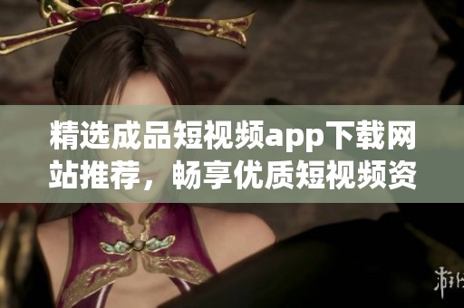 精选成品短视频app下载网站推荐，畅享优质短视频资源