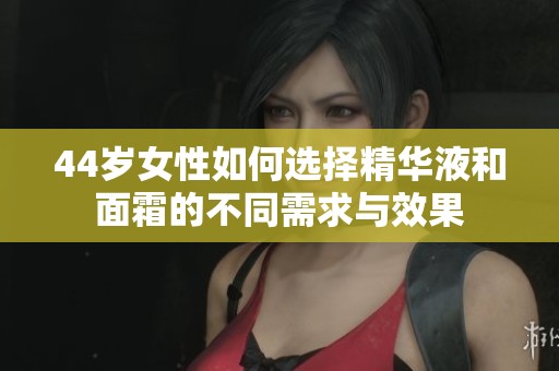 44岁女性如何选择精华液和面霜的不同需求与效果