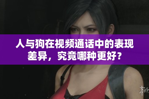 人与狗在视频通话中的表现差异，究竟哪种更好？